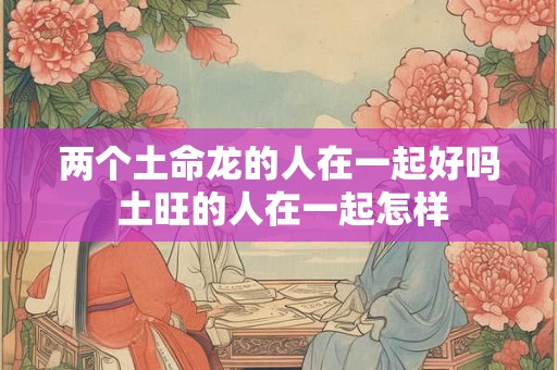 两个土命龙的人在一起好吗 土旺的人在一起怎样