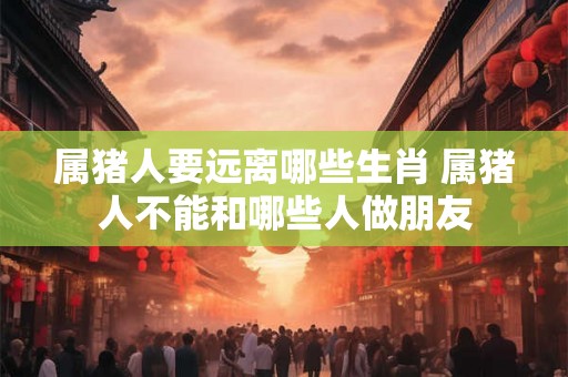 属猪人要远离哪些生肖 属猪人不能和哪些人做朋友