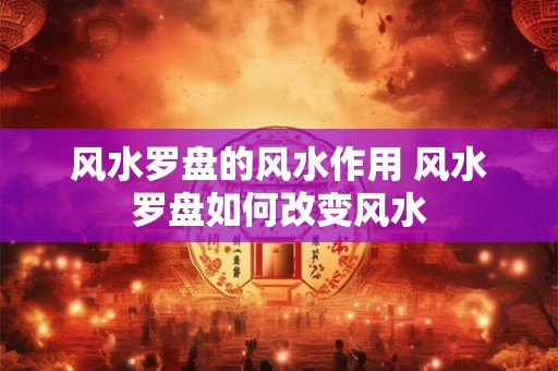 风水罗盘的风水作用 风水罗盘如何改变风水 风水罗盘的风水作用 风水罗盘如何改变风水