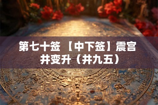 第七十签 【中下签】震宫 井变升(井九五) 第七十签 【中下签】震宫 井变升(井九五)
