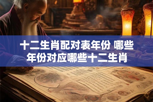十二生肖配对表年份 哪些年份对应哪些十二生肖 十二生肖配对表年份 哪些年份对应哪些十二生肖