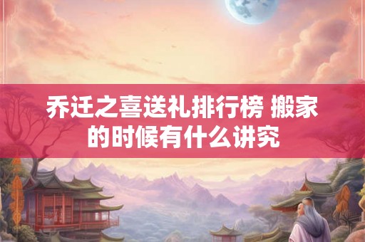 乔迁之喜送礼排行榜 搬家的时候有什么讲究