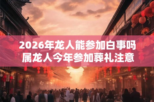 2026年龙人能参加白事吗 属龙人今年参加葬礼注意事项