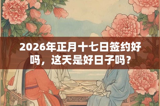 2026年正月十七日签约好吗，这天是好日子吗？