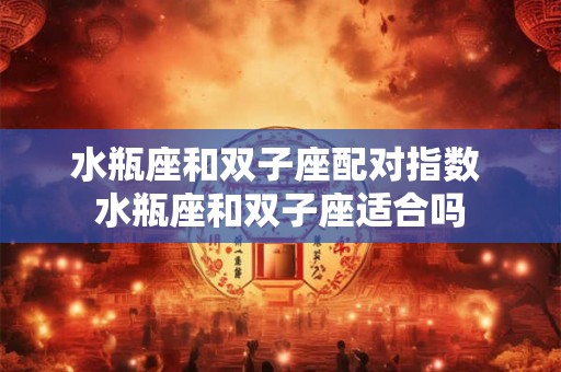 水瓶座和双子座配对指数 水瓶座和双子座适合吗 水瓶座和双子座配对指数 水瓶座和双子座适合吗