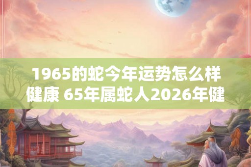 1965的蛇今年运势怎么样健康 65年属蛇人2026年健康运势如何 1965的蛇今年运势怎么样健康 65年属蛇人2026年健康运势如何
