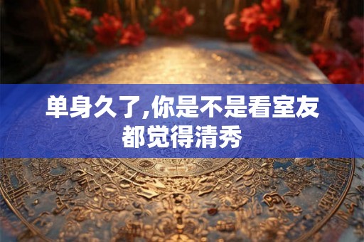 单身久了,你是不是看室友都觉得清秀
