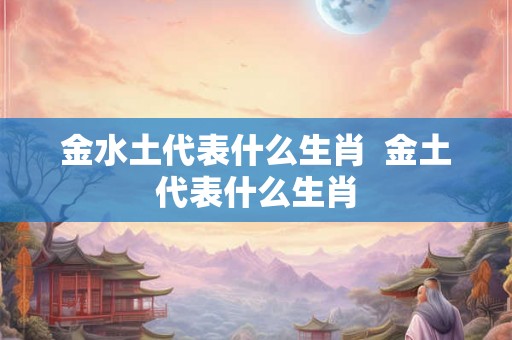 金水土代表什么生肖  金土代表什么生肖