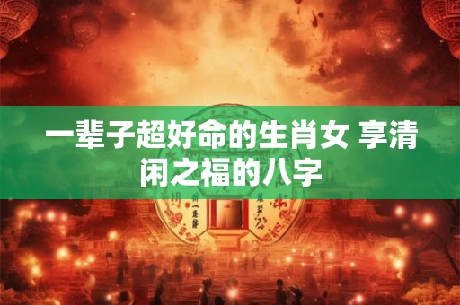 一辈子超好命的生肖女 享清闲之福的八字