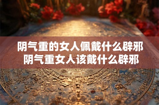 阴气重的女人佩戴什么辟邪 阴气重女人该戴什么辟邪