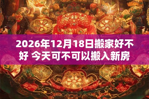 2026年12月18日搬家好不好 今天可不可以搬入新房