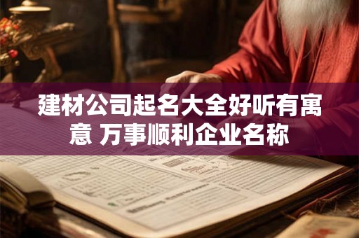 建材公司起名大全好听有寓意 万事顺利企业名称 建材公司起名大全好听有寓意 万事顺利企业名称