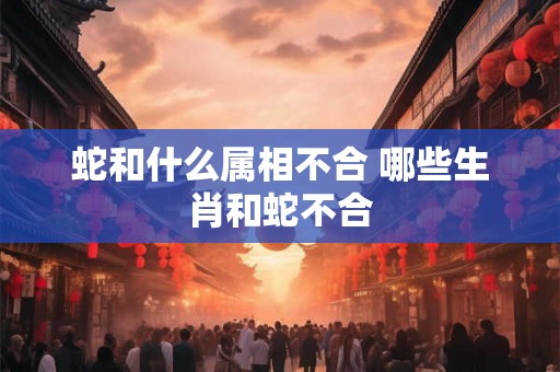 蛇和什么属相不合 哪些生肖和蛇不合