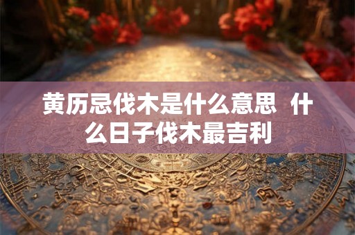 黄历忌伐木是什么意思  什么日子伐木最吉利