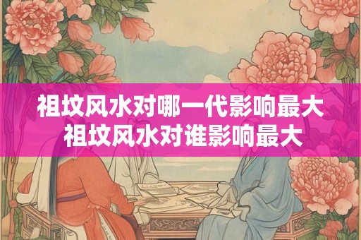 祖坟风水对哪一代影响最大 祖坟风水对谁影响最大 祖坟风水对哪一代影响最大 祖坟风水对谁影响最大