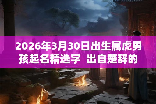 2026年3月30日出生属虎男孩起名精选字  出自楚辞的男孩名字