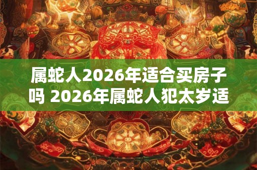 属蛇人2026年适合买房子吗 2026年属蛇人犯太岁适合购房吗 属蛇人2026年适合买房子吗 2026年属蛇人犯太岁适合购房吗
