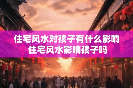 住宅风水对孩子有什么影响 住宅风水影响孩子吗 住宅风水对孩子有什么影响 住宅风水影响孩子吗