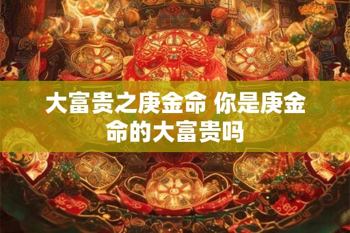 大富贵之庚金命 你是庚金命的大富贵吗