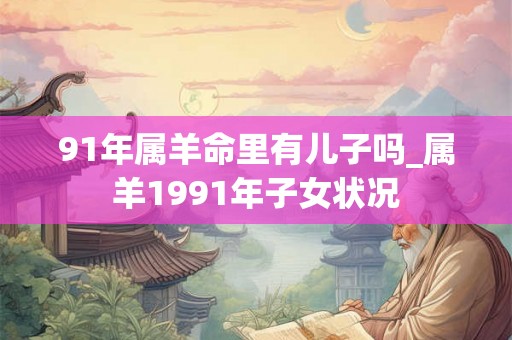 91年属羊命里有儿子吗_属羊1991年子女状况 91年属羊命里有儿子吗_属羊1991年子女状况
