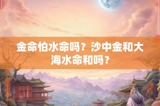 金命怕水命吗？沙中金和大海水命和吗？