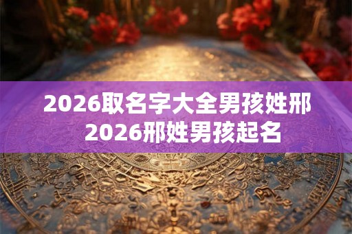 2026取名字大全男孩姓邢  2026邢姓男孩起名