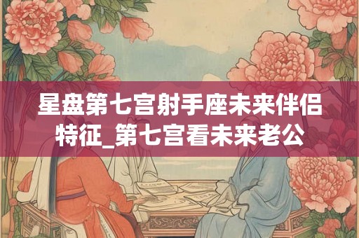 星盘第七宫射手座未来伴侣特征_第七宫看未来老公 星盘第七宫射手座未来伴侣特征_第七宫看未来老公