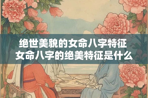 绝世美貌的女命八字特征 女命八字的绝美特征是什么