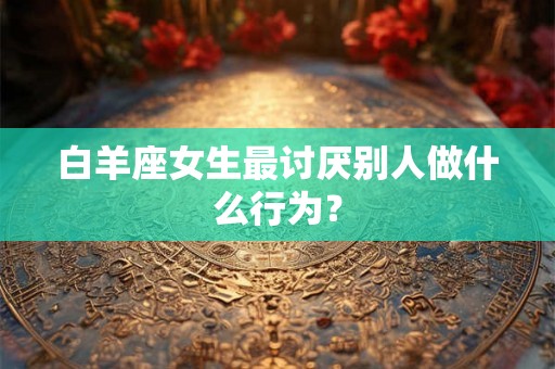 白羊座女生最讨厌别人做什么行为？