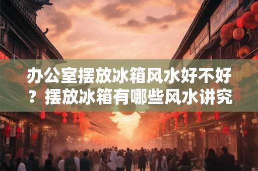 办公室摆放冰箱风水好不好？摆放冰箱有哪些风水讲究？