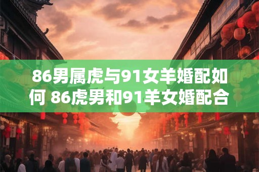 86男属虎与91女羊婚配如何 86虎男和91羊女婚配合适吗
