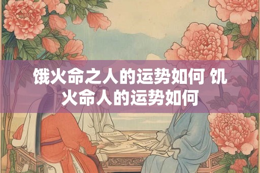 饿火命之人的运势如何 饥火命人的运势如何