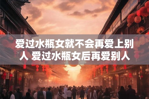 爱过水瓶女就不会再爱上别人 爱过水瓶女后再爱别人可行吗