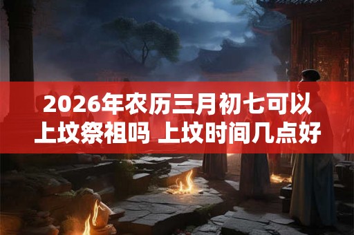 2026年农历三月初七可以上坟祭祖吗 上坟时间几点好
