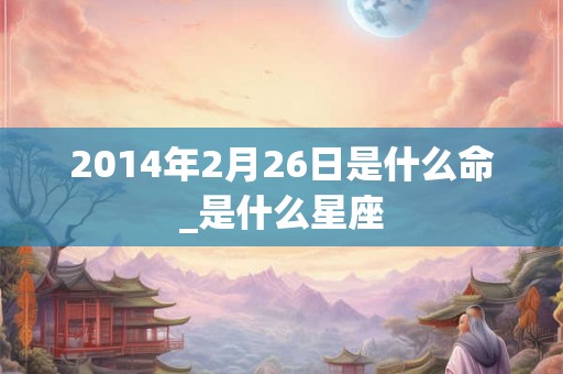 2014年2月26日是什么命_是什么星座