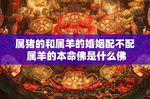属猪的和属羊的婚姻配不配 属羊的本命佛是什么佛 属猪的和属羊的婚姻配不配 属羊的本命佛是什么佛