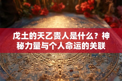 戊土的天乙贵人是什么?神秘力量与个人命运的关联 戊土的天乙贵人是什么?神秘力量与个人命运的关联