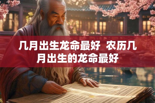 几月出生龙命最好 农历几月出生的龙命最好 几月出生龙命最好 农历几月出生的龙命最好