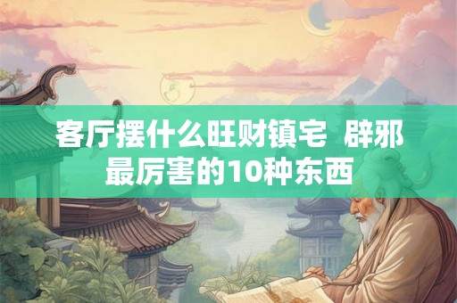 客厅摆什么旺财镇宅  辟邪最厉害的10种东西