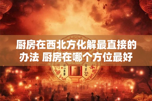 厨房在西北方化解最直接的办法 厨房在哪个方位最好