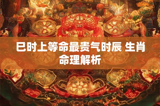 巳时上等命最贵气时辰 生肖命理解析