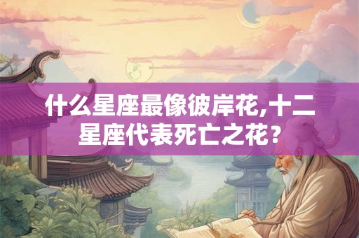 什么星座最像彼岸花,十二星座代表死亡之花？
