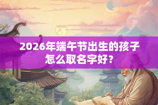 2026年端午节出生的孩子怎么取名字好? 2026年端午节出生的孩子怎么取名字好?