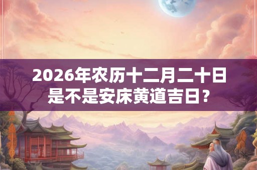 2026年农历十二月二十日是不是安床黄道吉日? 2026年农历十二月二十日是不是安床黄道吉日?