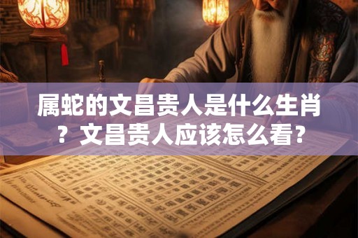 属蛇的文昌贵人是什么生肖？文昌贵人应该怎么看？