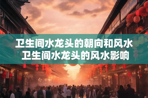 卫生间水龙头的朝向和风水 卫生间水龙头的风水影响