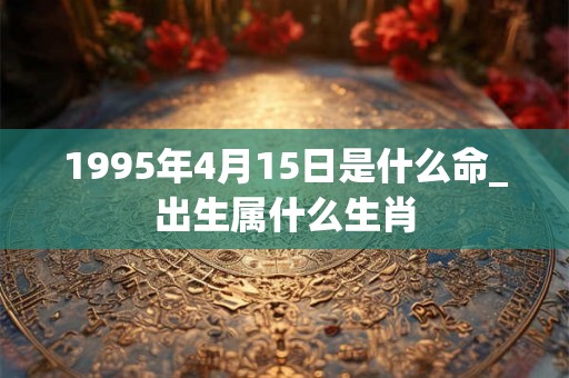 1995年4月15日是什么命_出生属什么生肖