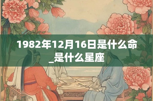 1982年12月16日是什么命_是什么星座