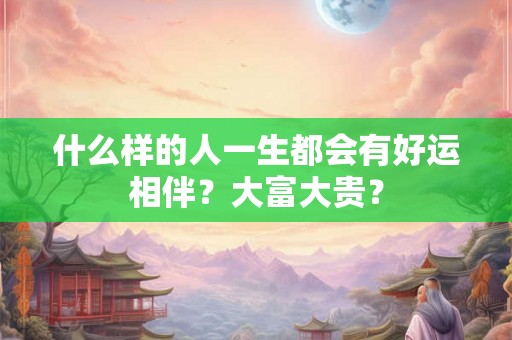 什么样的人一生都会有好运相伴?大富大贵? 什么样的人一生都会有好运相伴?大富大贵?
