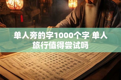 单人旁的字1000个字 单人旅行值得尝试吗 单人旁的字1000个字 单人旅行值得尝试吗